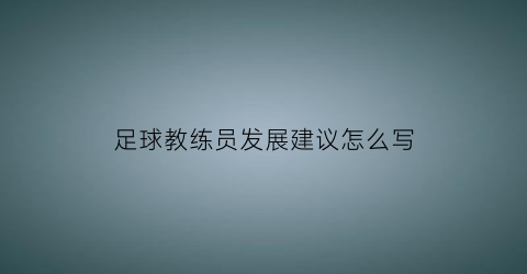 足球教练员发展建议怎么写(对足球教练员的培养有哪些措施)