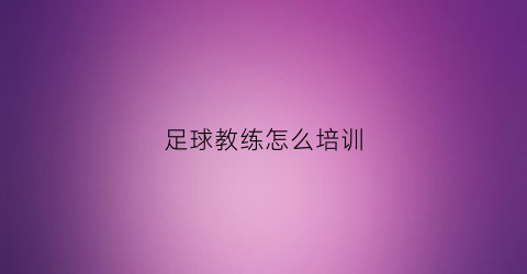 足球教练怎么培训(足球教练怎么培训的)