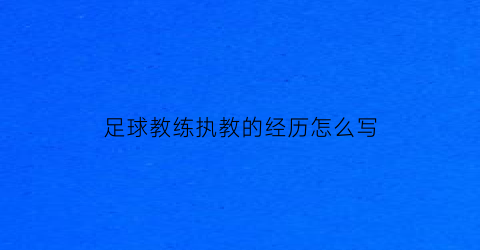 足球教练执教的经历怎么写(足球教练员教育经历怎么填写)