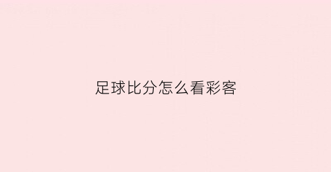 足球比分怎么看彩客(怎么查看足球比分)