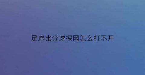 足球比分球探网怎么打不开(足球比分球探比)