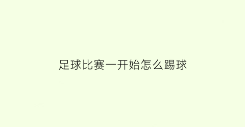 足球比赛一开始怎么踢球(初次踢足球赛怎么踢)