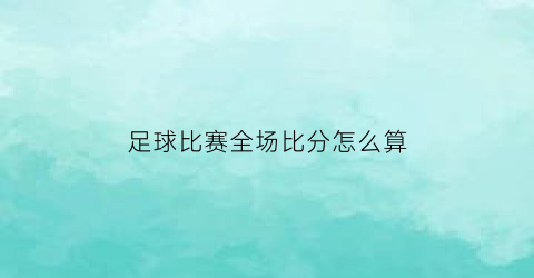 足球比赛全场比分怎么算(足球比赛全场是多少分钟)