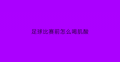 足球比赛前怎么喝肌酸(足球比赛前可以喝牛奶吗)