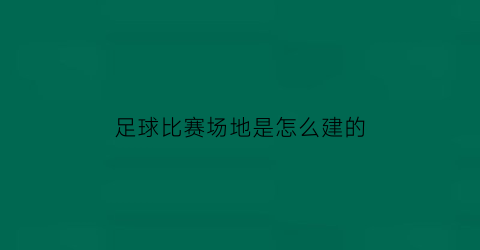 足球比赛场地是怎么建的(足球场地怎么布置)