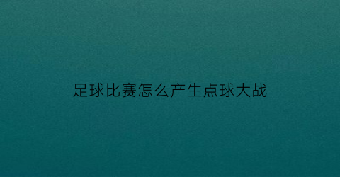 足球比赛怎么产生点球大战(足球比赛怎么产生点球大战技巧)