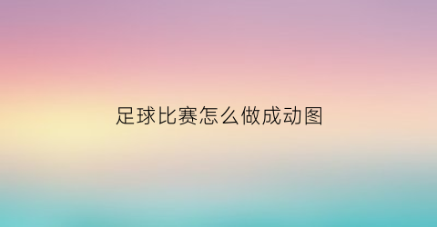 足球比赛怎么做成动图(足球视频制作)