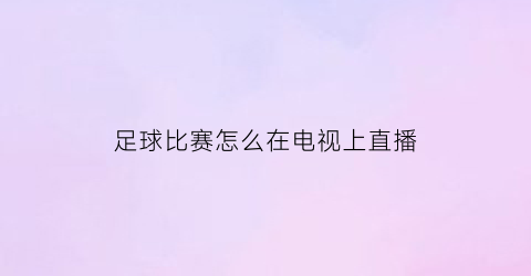 足球比赛怎么在电视上直播(智能电视怎么看足球直播)