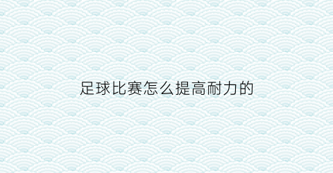 足球比赛怎么提高耐力的(足球比赛中如何保证体力充沛)