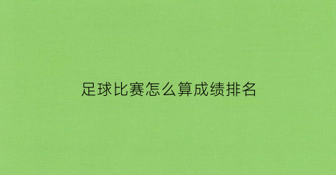 足球比赛怎么算成绩排名(足球比赛怎么算成绩排名的)