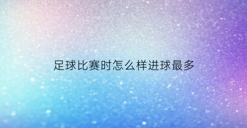 足球比赛时怎么样进球最多(足球比赛怎么打出最犀利的进攻)