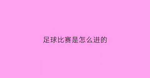 足球比赛是怎么进的(足球比赛怎样开始)