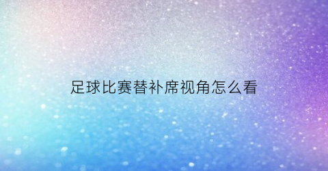 足球比赛替补席视角怎么看(足球比赛替补席视角怎么看视频)