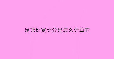 足球比赛比分是怎么计算的(足球比赛算分规则)
