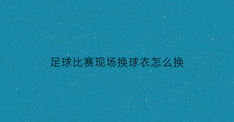 足球比赛现场换球衣怎么换(足球赛怎么换人)
