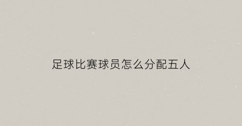 足球比赛球员怎么分配五人(五人足球职位)