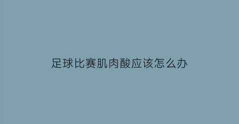 足球比赛肌肉酸应该怎么办(足球运动后肌肉酸痛的处置方法有)