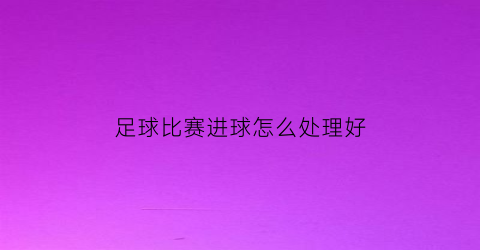 足球比赛进球怎么处理好(足球比赛进攻)