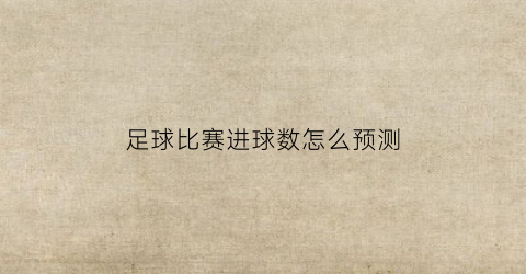 足球比赛进球数怎么预测(足球比赛进球数预测分析)