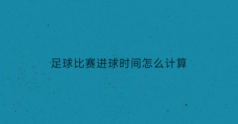 足球比赛进球时间怎么计算(足球比赛进球时间分布)