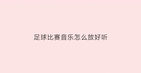 足球比赛音乐怎么放好听(足球比赛集锦常有的音乐)