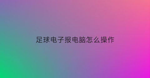 足球电子报电脑怎么操作(足球电子小报电子版)