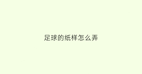 足球的纸样怎么弄(足球用卡纸怎么做)