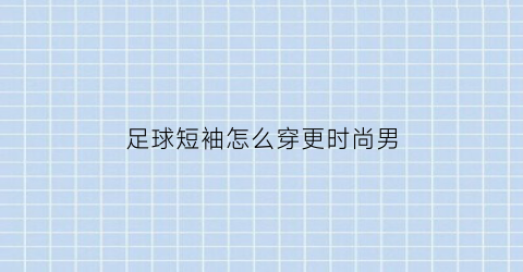足球短袖怎么穿更时尚男(足球短袖当成日常衣服穿行吗)