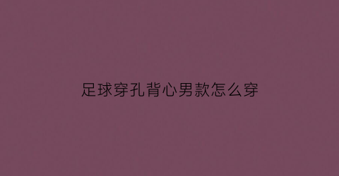 足球穿孔背心男款怎么穿(足球运动员背心里面穿的是什么)