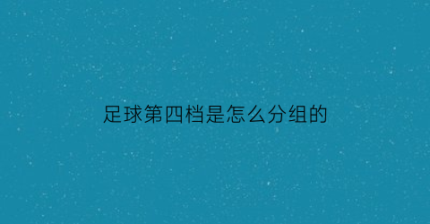 足球第四档是怎么分组的(足球第四档是怎么分组的呀)