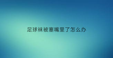 足球袜被塞嘴里了怎么办(足球袜脏了)