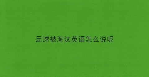 足球被淘汰英语怎么说呢(足球比赛淘汰赛)