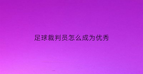 足球裁判员怎么成为优秀(足球裁判员需要具备哪些素质)