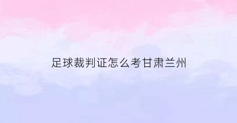 足球裁判证怎么考甘肃兰州(足球裁判证考试时间)