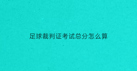 足球裁判证考试总分怎么算(足球裁判证考试总分怎么算的)