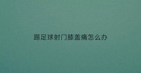 踢足球射门膝盖痛怎么办(踢足球膝盖疼是怎么回事)