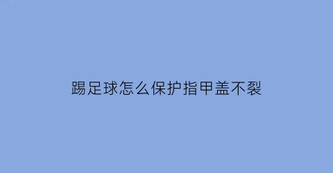 踢足球怎么保护指甲盖不裂(踢球怎么才能保护指甲)