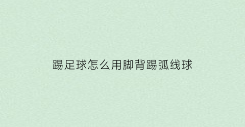 踢足球怎么用脚背踢弧线球(脚背踢球是一种可使球强劲飞远的踢球方法)