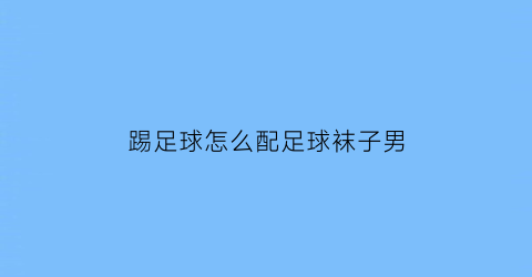 踢足球怎么配足球袜子男(踢足球袜子怎么穿)