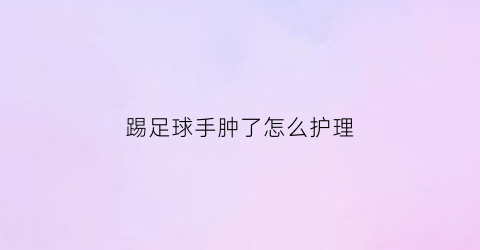 踢足球手肿了怎么护理(踢足球手肿了怎么办)