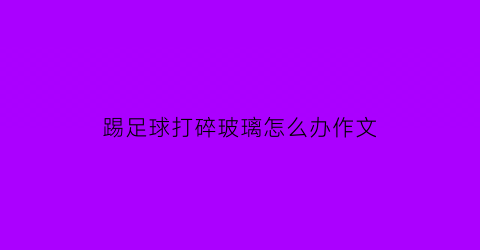 踢足球打碎玻璃怎么办作文(踢足球踢碎玻璃作文)