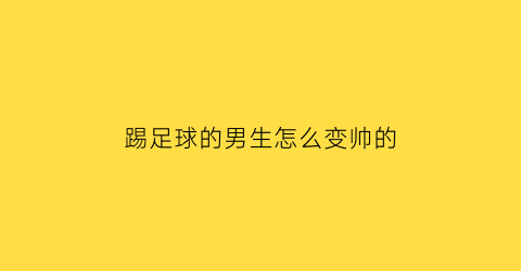 踢足球的男生怎么变帅的(踢足球男生的性格)