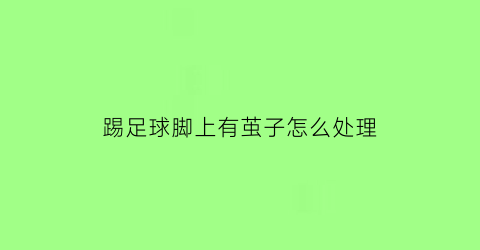 踢足球脚上有茧子怎么处理(踢足球人的脚的茧)