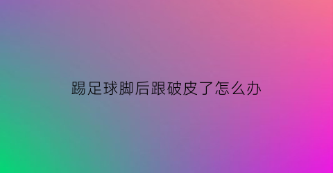 踢足球脚后跟破皮了怎么办(踢球脚后跟疼是怎么回事)