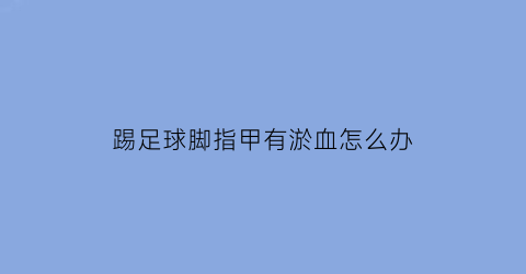 踢足球脚指甲有淤血怎么办(踢足球脚拇指指甲变黑怎么办)