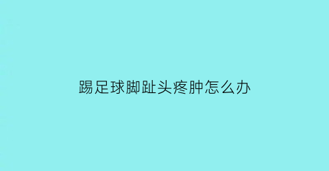 踢足球脚趾头疼肿怎么办(踢球脚趾头痛怎么缓解)