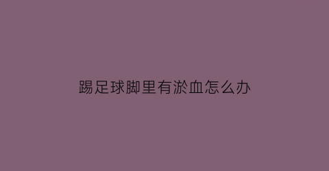 踢足球脚里有淤血怎么办(踢球脚淤血了怎么办)