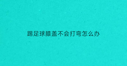 踢足球膝盖不会打弯怎么办(踢足球膝盖不能伸直疼痛)