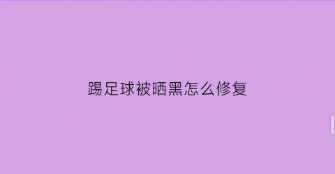 踢足球被晒黑怎么修复(踢球晒伤怎么办)