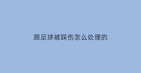 踢足球被踩伤怎么处理的(踢足球脚被踢伤了怎么办)